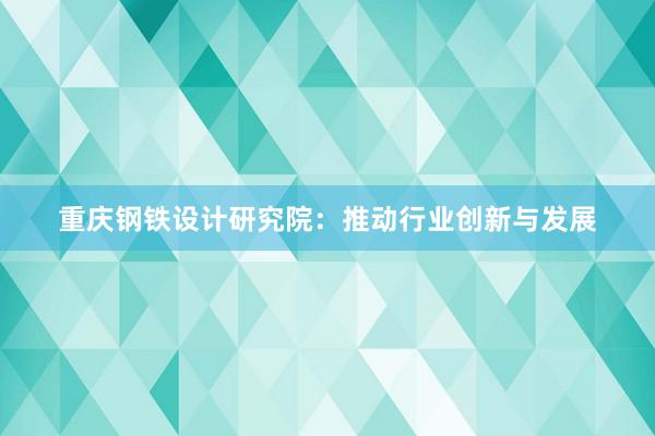 重庆钢铁设计研究院：推动行业创新与发展