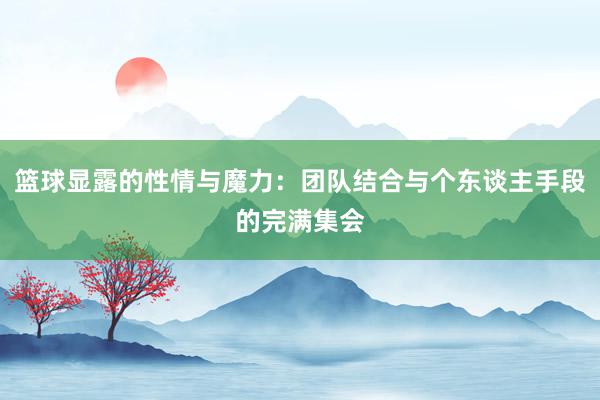 篮球显露的性情与魔力：团队结合与个东谈主手段的完满集会